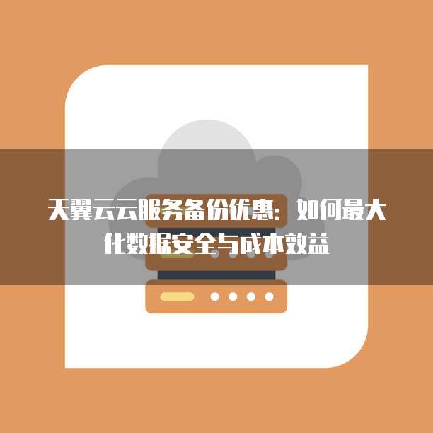 天翼云云服务备份优惠：如何最大化数据安全与成本效益