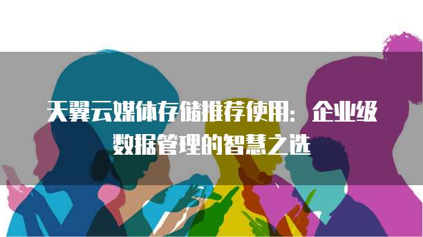 天翼云媒体存储推荐使用:企业级数据管理的智慧之选