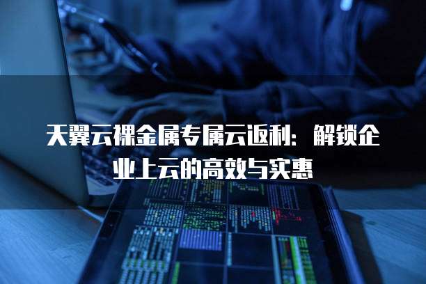 天翼云裸金属专属云返利:解锁企业上云的高效与实惠