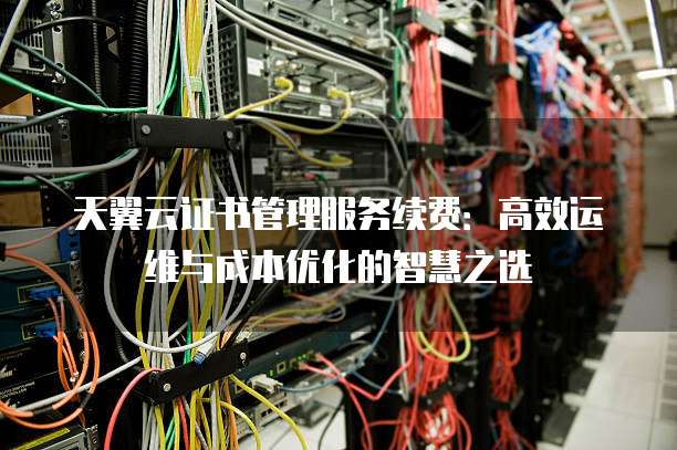 天翼云证书管理服务续费：高效运维与成本优化的智慧之选