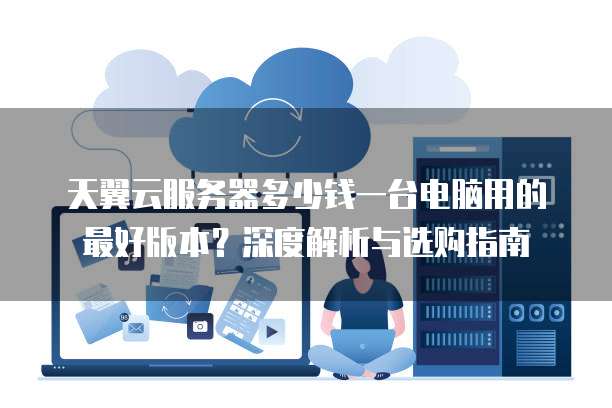 天翼云服务器多少钱一台电脑用的最好版本？深度解析与选购指南