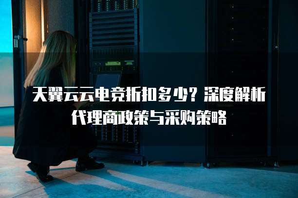 天翼云云电竞折扣多少?深度解析代理商政策与采购策略