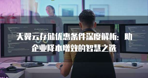 天翼云存储优惠条件深度解析:助企业降本增效的智慧之选