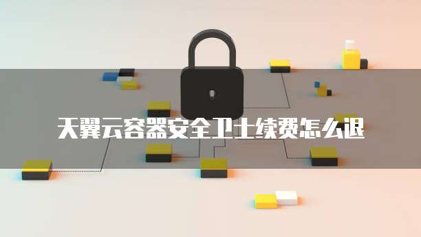 天翼云容器安全卫士续费怎么退