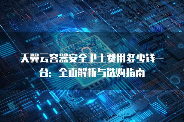 天翼云容器安全卫士费用多少钱一台:全面解析与选购指南