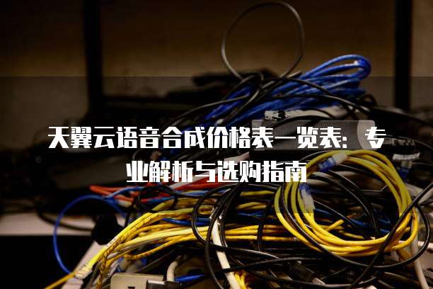 天翼云语音合成价格表一览表：专业解析与选购指南