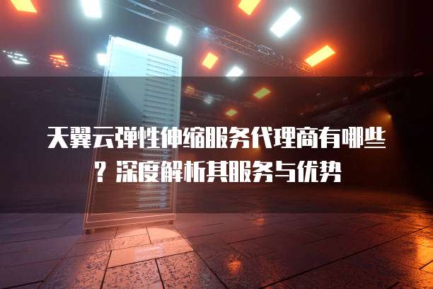 天翼云弹性伸缩服务代理商有哪些?深度解析其服务与优势