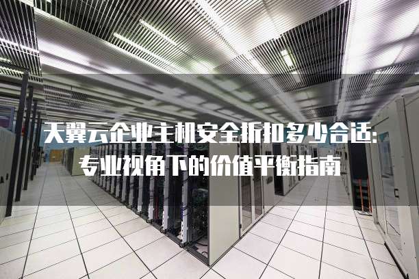 天翼云企业主机安全折扣多少合适:专业视角下的价值平衡指南