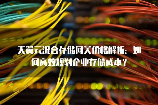 天翼云混合存储网关价格解析：如何高效规划企业存储成本？
