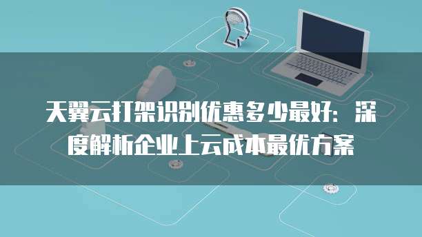 天翼云打架识别优惠多少最好:深度解析企业上云成本最优方案