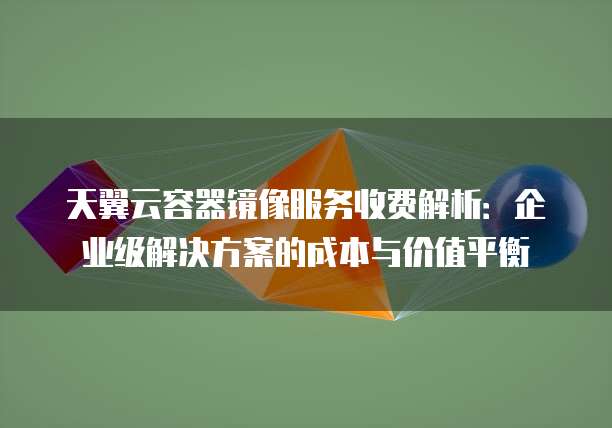 天翼云容器镜像服务收费解析:企业级解决方案的成本与价值平衡