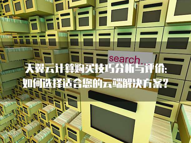 天翼云计算购买技巧分析与评价:如何选择适合您的云端解决方案?