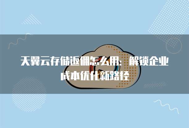 天翼云存储返佣怎么用:解锁企业成本优化新路径