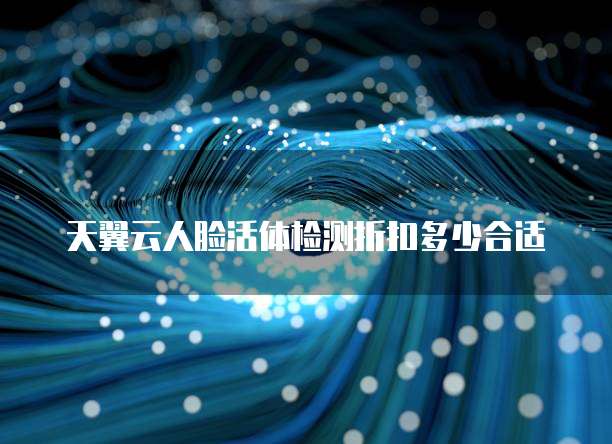 天翼云人脸活体检测折扣多少合适