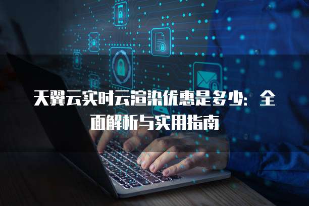 天翼云实时云渲染优惠是多少：全面解析与实用指南