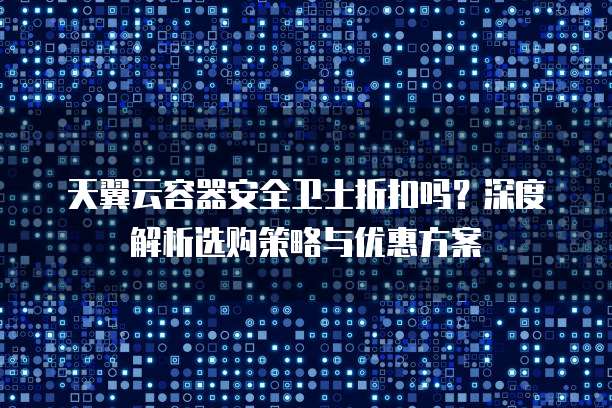 天翼云容器安全卫士折扣吗？深度解析选购策略与优惠方案