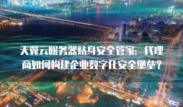 天翼云服务器贴身安全管家:代理商如何构建企业数字化安全堡垒?
