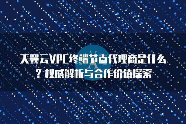 天翼云VPC终端节点代理商是什么？权威解析与合作价值探索