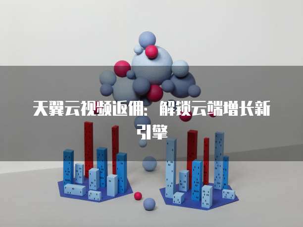 天翼云视频返佣:解锁云端增长新引擎