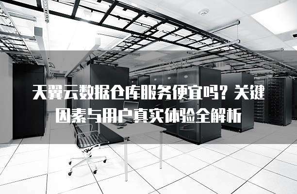 天翼云数据仓库服务便宜吗?关键因素与用户真实体验全解析