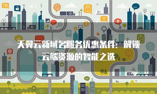 天翼云新域名服务优惠条件:解锁云端资源的智能之选