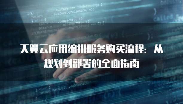 天翼云应用编排服务购买流程:从规划到部署的全面指南