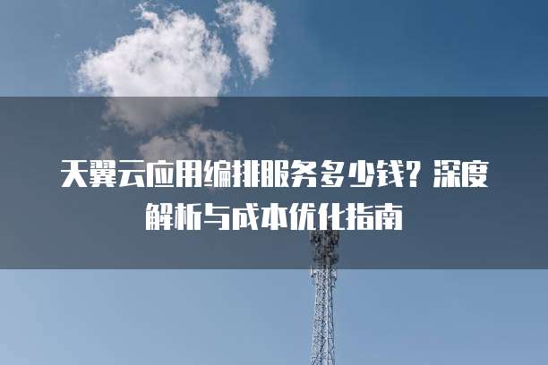 天翼云应用编排服务多少钱？深度解析与成本优化指南