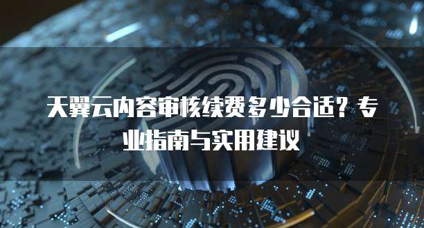 天翼云内容审核续费多少合适?专业指南与实用建议