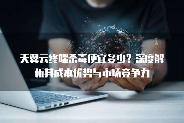 天翼云终端杀毒便宜多少?深度解析其成本优势与市场竞争力