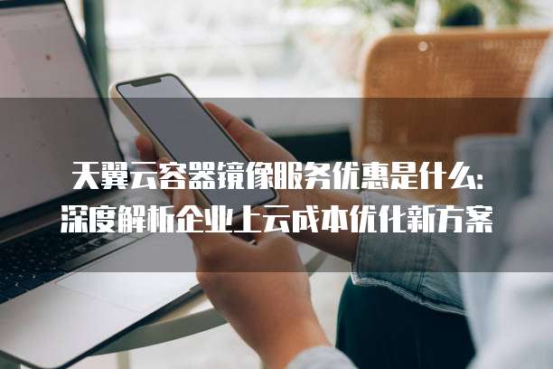 天翼云容器镜像服务优惠是什么:深度解析企业上云成本优化新方案