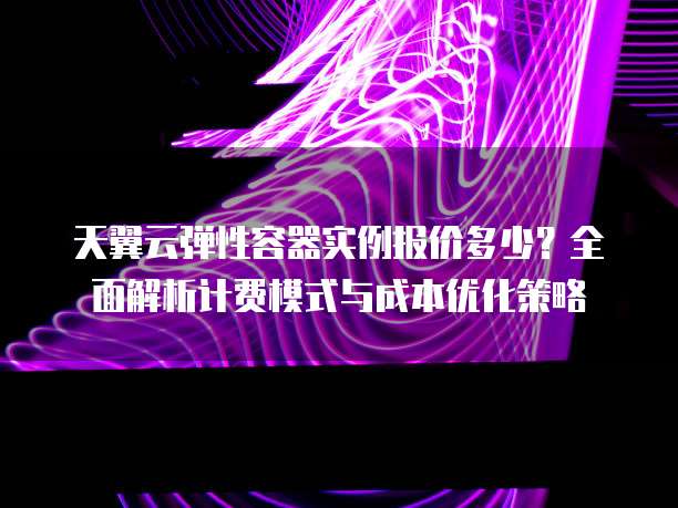 天翼云弹性容器实例报价多少？全面解析计费模式与成本优化策略