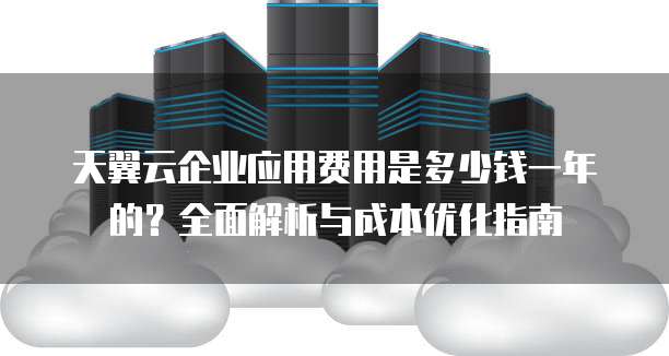 天翼云企业应用费用是多少钱一年的？全面解析与成本优化指南