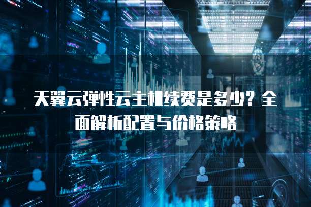 天翼云弹性云主机续费是多少?全面解析配置与价格策略