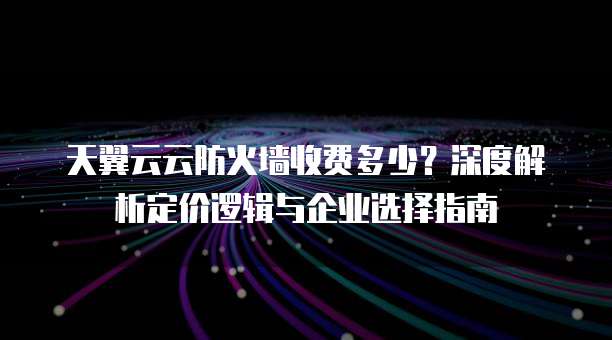天翼云云防火墙收费多少?深度解析定价逻辑与企业选择指南