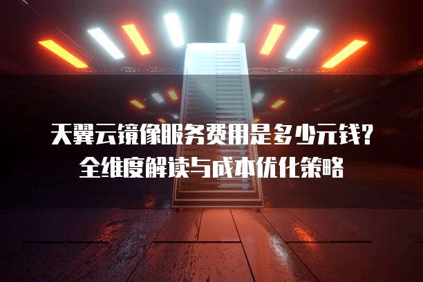 天翼云镜像服务费用是多少元钱?全维度解读与成本优化策略