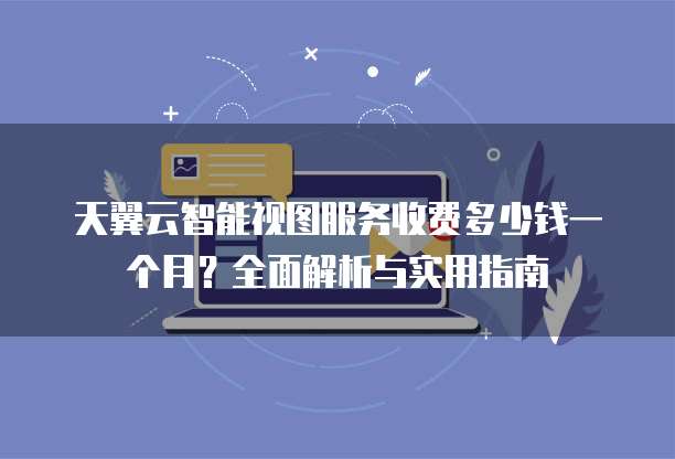 天翼云智能视图服务收费多少钱一个月?全面解析与实用指南