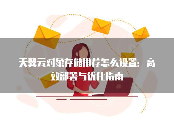 天翼云对象存储推荐怎么设置：高效部署与优化指南