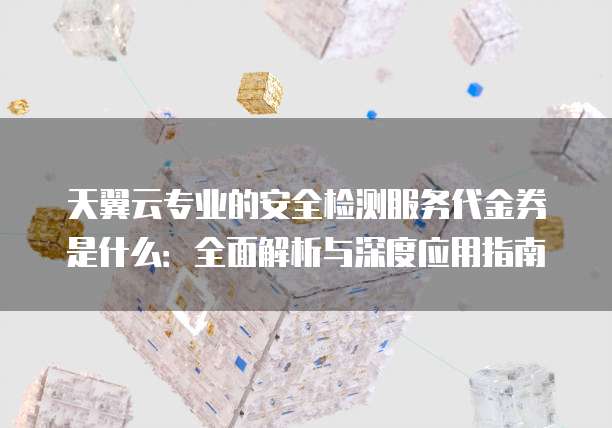天翼云专业的安全检测服务代金券是什么:全面解析与深度应用指南