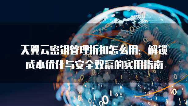 天翼云密钥管理折扣怎么用：解锁成本优化与安全双赢的实用指南