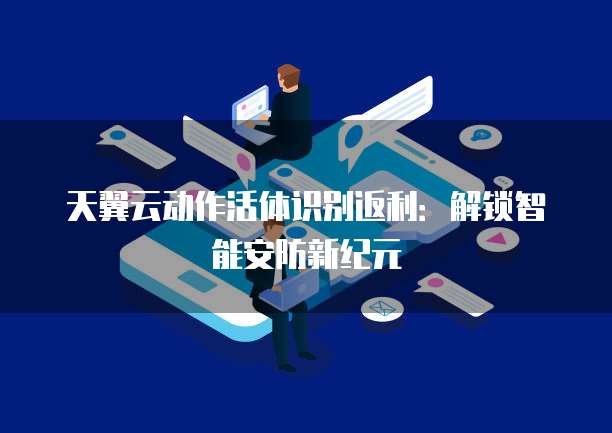 天翼云动作活体识别返利:解锁智能安防新纪元