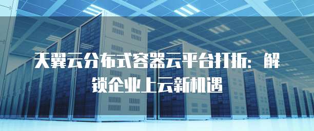 天翼云分布式容器云平台打折:解锁企业上云新机遇