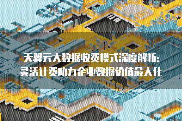 天翼云大数据收费模式深度解析:灵活计费助力企业数据价值最大化