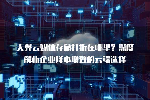 天翼云媒体存储打折在哪里?深度解析企业降本增效的云端选择