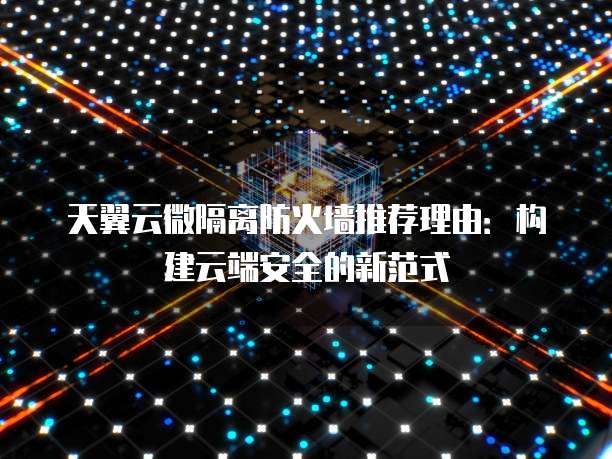 天翼云微隔离防火墙推荐理由:构建云端安全的新范式