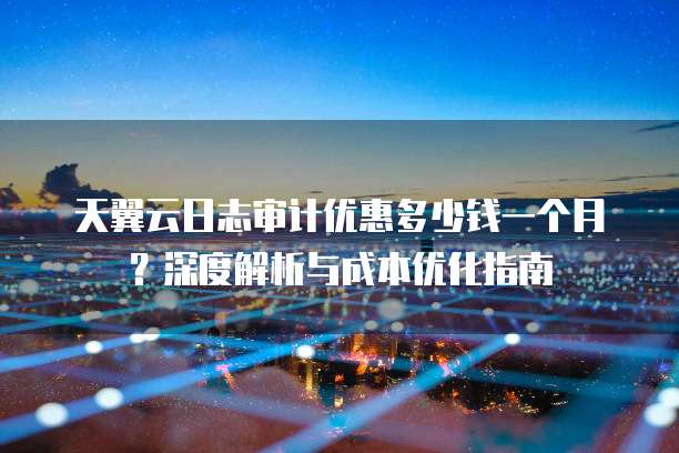 天翼云日志审计优惠多少钱一个月?深度解析与成本优化指南