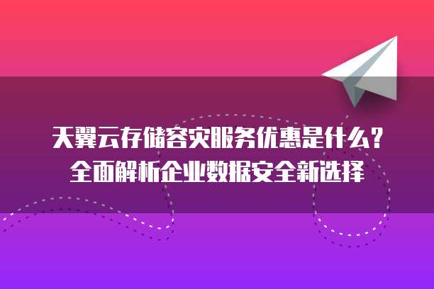 天翼云存储容灾服务优惠是什么?全面解析企业数据安全新选择