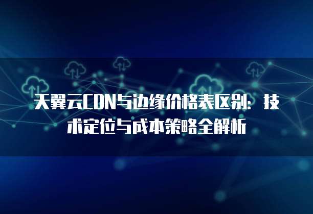 天翼云CDN与边缘价格表区别:技术定位与成本策略全解析