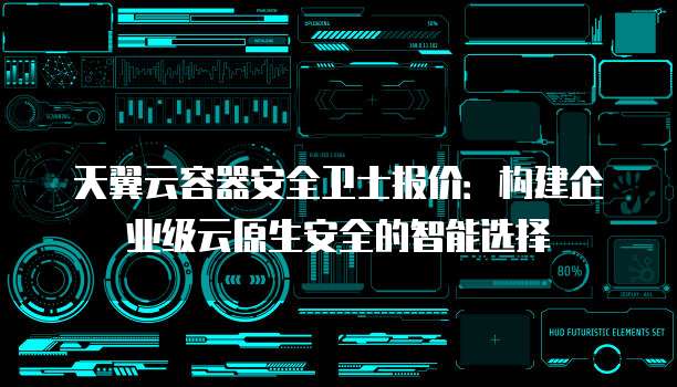 天翼云容器安全卫士报价:构建企业级云原生安全的智能选择