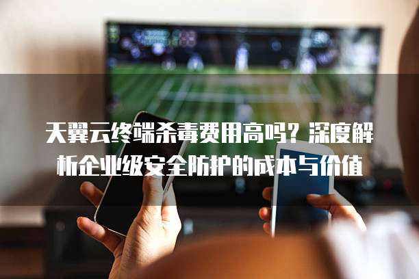 天翼云终端杀毒费用高吗？深度解析企业级安全防护的成本与价值