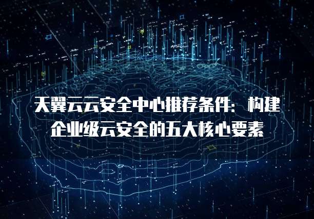 天翼云云安全中心推荐条件:构建企业级云安全的五大核心要素